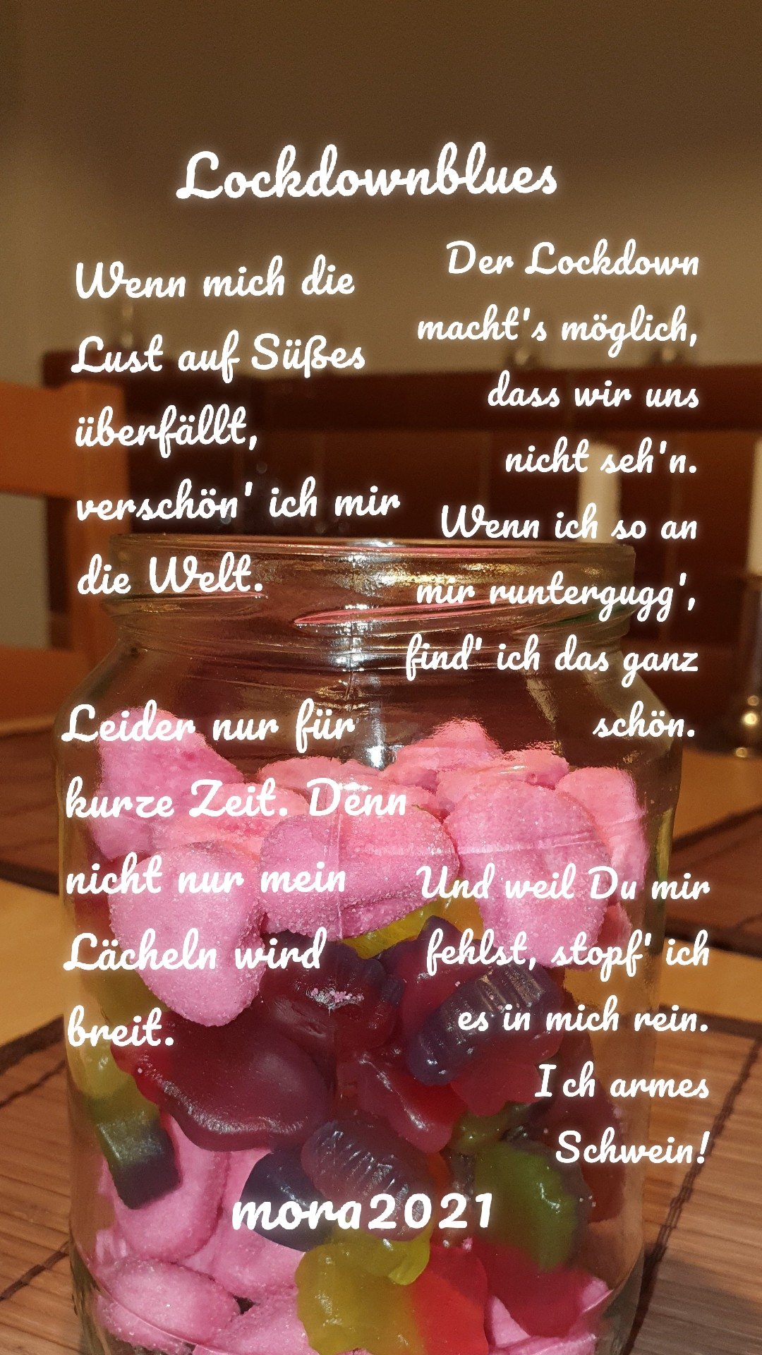 Wenn mich die Lust auf Süßes überfällt, verschön' ich mir die Welt. Leider nur für kurze Zeit. Denn nicht nur mein Lächeln wird breit. Der Lockdown macht's möglich, dass wir uns nicht seh'n. Wenn ich so an mir runtergugg', find' ich das ganz schön. Und weil Du mir fehlst, stopf' ich es in mich rein. Ich armes Schwein! mora2021 Lockdownblues